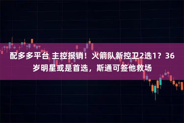 配多多平台 主控报销！火箭队新控卫2选1？36岁明星或是首选，斯通可签他救场