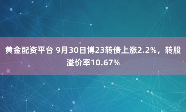 黄金配资平台 9月30日博23转债上涨2.2%，转股溢价率10.67%
