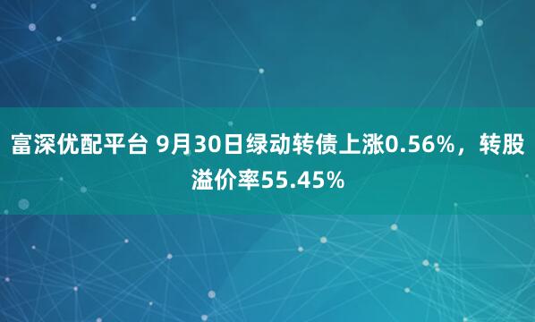 富深优配平台 9月30日绿动转债上涨0.56%，转股溢价率55.45%