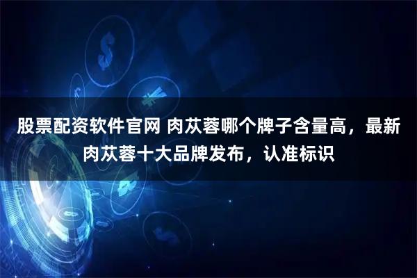 股票配资软件官网 肉苁蓉哪个牌子含量高，最新肉苁蓉十大品牌发布，认准标识