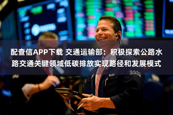 配查信APP下载 交通运输部：积极探索公路水路交通关键领域低碳排放实现路径和发展模式