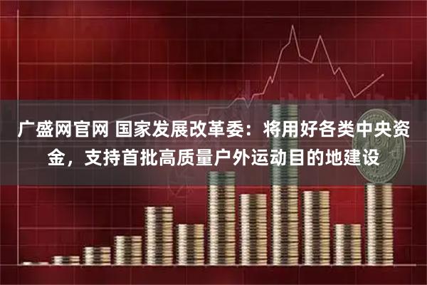 广盛网官网 国家发展改革委：将用好各类中央资金，支持首批高质量户外运动目的地建设