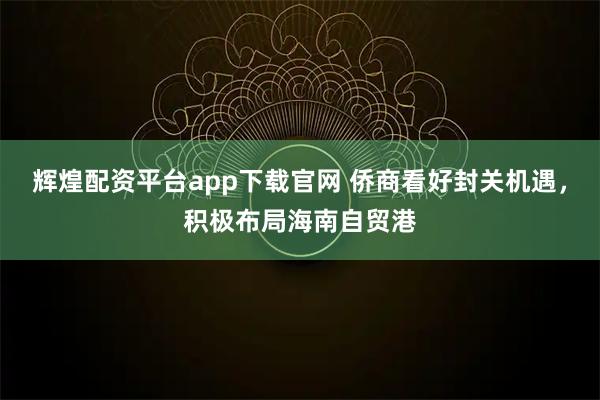 辉煌配资平台app下载官网 侨商看好封关机遇，积极布局海南自贸港