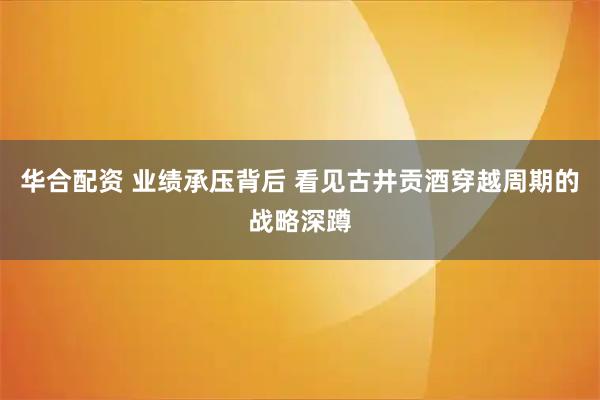 华合配资 业绩承压背后 看见古井贡酒穿越周期的战略深蹲