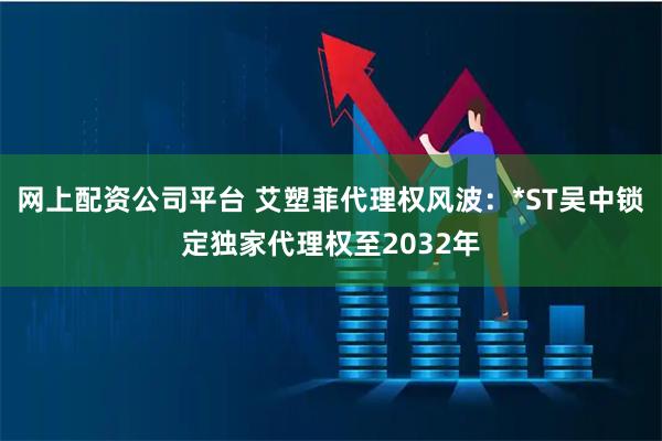 网上配资公司平台 艾塑菲代理权风波：*ST吴中锁定独家代理权至2032年