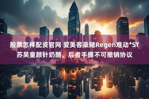 股票怎样配资官网 爱美客豪赌Regen难动*ST苏吴童颜针奶酪，后者手握不可撤销协议