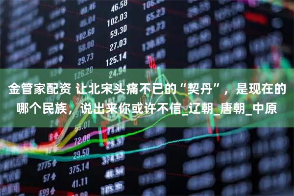 金管家配资 让北宋头痛不已的“契丹”,是现在的哪个民族,说出来你或许不信_辽朝_唐朝_中原