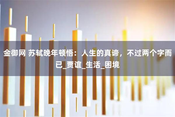 金御网 苏轼晚年顿悟：人生的真谛，不过两个字而已_贾谊_生活_困境