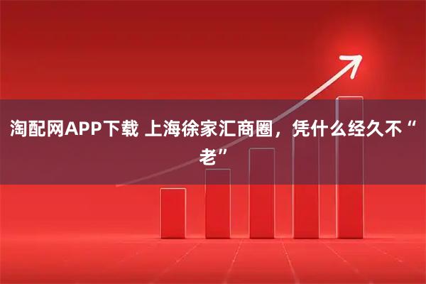 淘配网APP下载 上海徐家汇商圈，凭什么经久不“老”