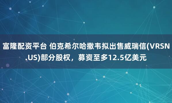 富隆配资平台 伯克希尔哈撒韦拟出售威瑞信(VRSN.US)部分股权，募资至多12.5亿美元