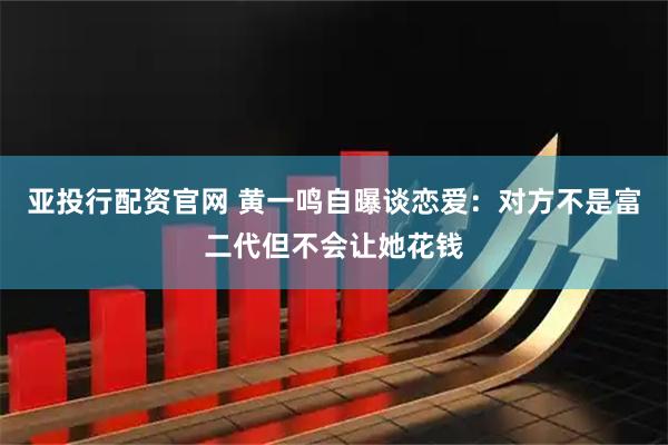 亚投行配资官网 黄一鸣自曝谈恋爱：对方不是富二代但不会让她花钱