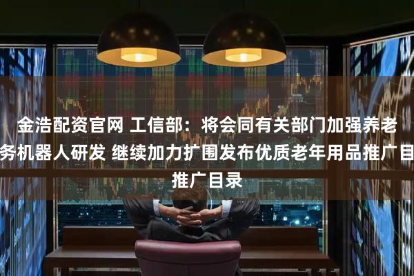 金浩配资官网 工信部：将会同有关部门加强养老服务机器人研发 继续加力扩围发布优质老年用品推广目录