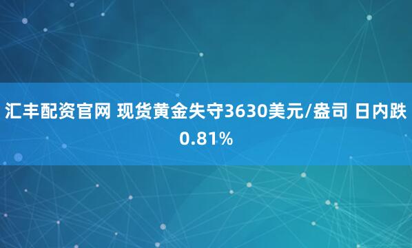 汇丰配资官网 现货黄金失守3630美元/盎司 日内跌0.81%