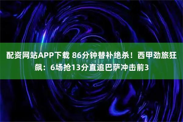 配资网站APP下载 86分钟替补绝杀！西甲劲旅狂飙：6场抢13分直追巴萨冲击前3
