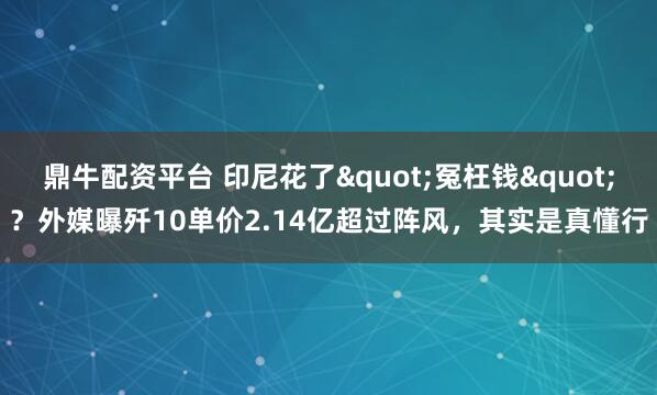 鼎牛配资平台 印尼花了"冤枉钱"?外媒曝歼10单价2.14亿超过阵风,其实是真懂行