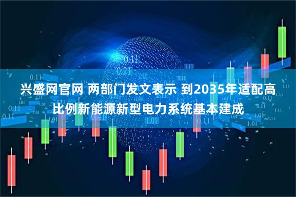 兴盛网官网 两部门发文表示 到2035年适配高比例新能源新型电力系统基本建成