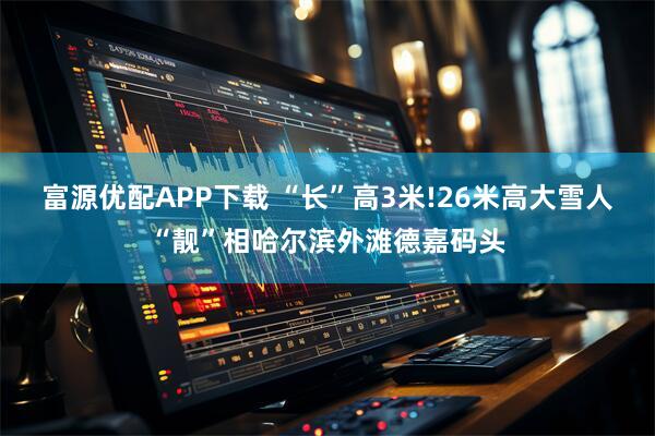 富源优配APP下载 “长”高3米!26米高大雪人“靓”相哈尔滨外滩德嘉码头