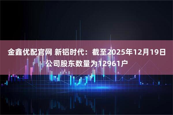 金鑫优配官网 新铝时代：截至2025年12月19日公司股东数量为12961户