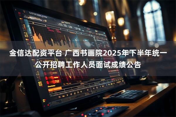 金信达配资平台 广西书画院2025年下半年统一公开招聘工作人员面试成绩公告