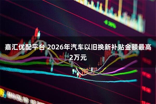 嘉汇优配平台 2026年汽车以旧换新补贴金额最高2万元