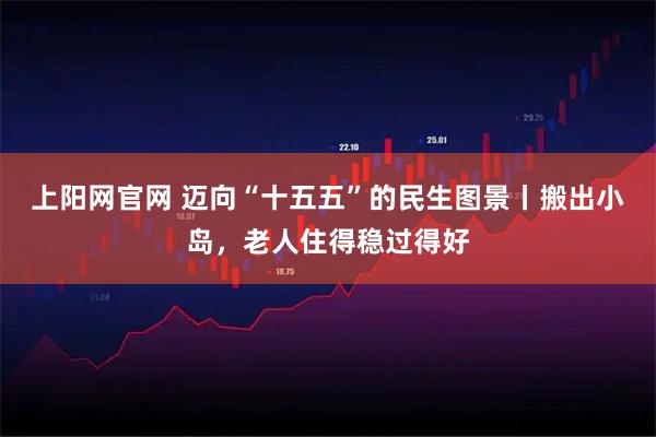 上阳网官网 迈向“十五五”的民生图景丨搬出小岛，老人住得稳过得好