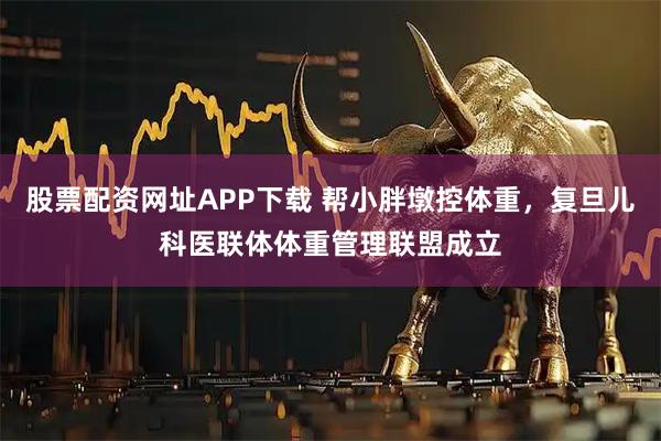 股票配资网址APP下载 帮小胖墩控体重，复旦儿科医联体体重管理联盟成立