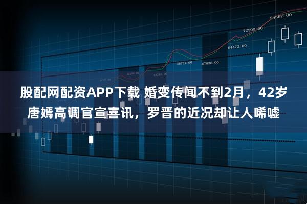 股配网配资APP下载 婚变传闻不到2月，42岁唐嫣高调官宣喜讯，罗晋的近况却让人唏嘘