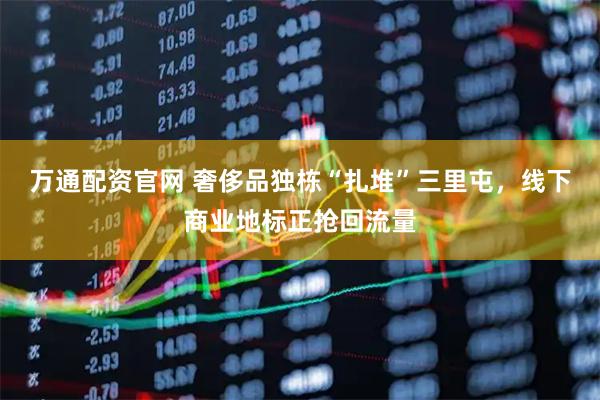 万通配资官网 奢侈品独栋“扎堆”三里屯，线下商业地标正抢回流量