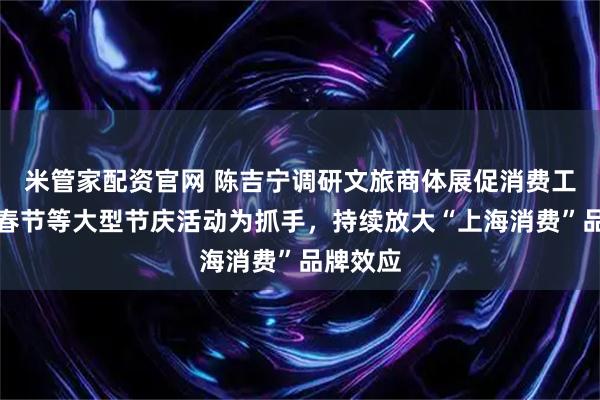 米管家配资官网 陈吉宁调研文旅商体展促消费工作：以春节等大型节庆活动为抓手，持续放大“上海消费”品牌效应