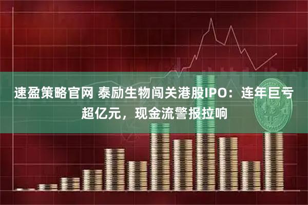 速盈策略官网 泰励生物闯关港股IPO：连年巨亏超亿元，现金流警报拉响