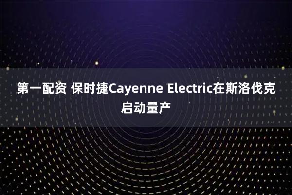 第一配资 保时捷Cayenne Electric在斯洛伐克启动量产