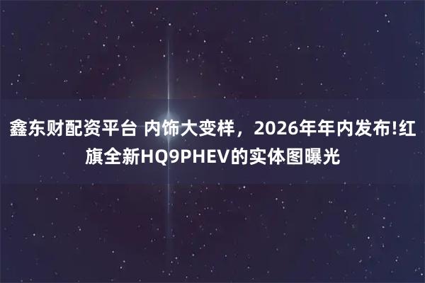 鑫东财配资平台 内饰大变样，2026年年内发布!红旗全新HQ9PHEV的实体图曝光