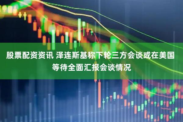 股票配资资讯 泽连斯基称下轮三方会谈或在美国 等待全面汇报会谈情况