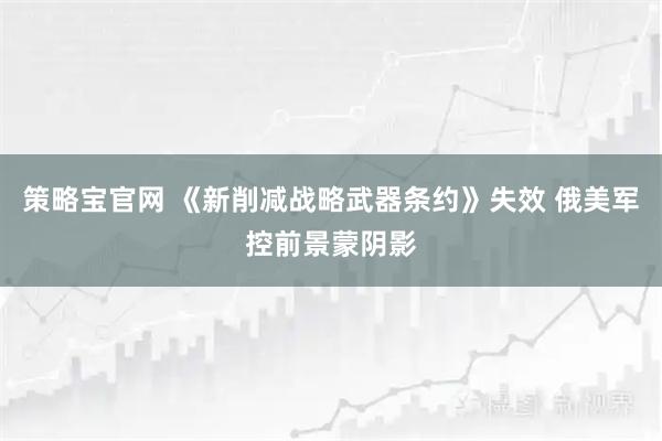 策略宝官网 《新削减战略武器条约》失效 俄美军控前景蒙阴影