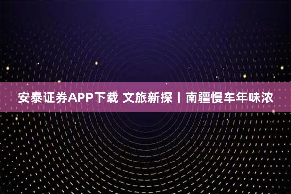 安泰证券APP下载 文旅新探丨南疆慢车年味浓
