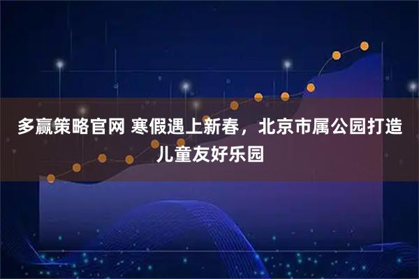 多赢策略官网 寒假遇上新春，北京市属公园打造儿童友好乐园