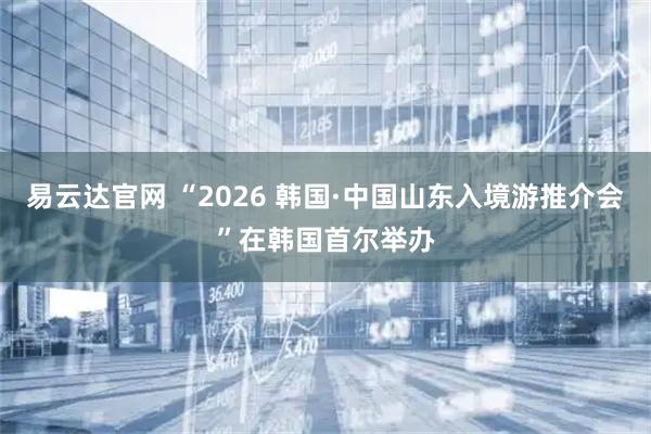 易云达官网 “2026 韩国·中国山东入境游推介会”在韩国首尔举办