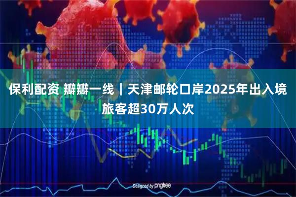 保利配资 瓣瓣一线｜天津邮轮口岸2025年出入境旅客超30万人次