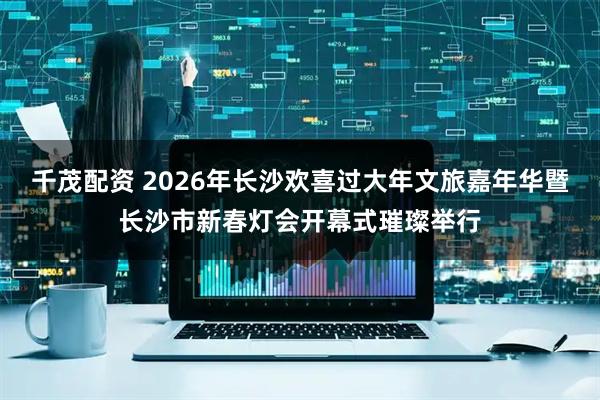 千茂配资 2026年长沙欢喜过大年文旅嘉年华暨长沙市新春灯会开幕式璀璨举行