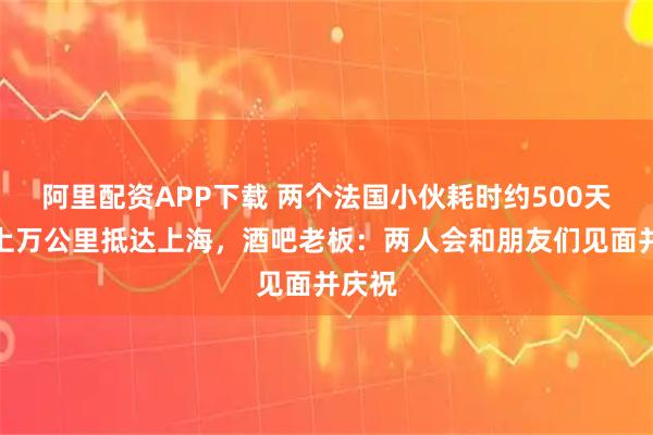 阿里配资APP下载 两个法国小伙耗时约500天徒步上万公里抵达上海，酒吧老板：两人会和朋友们见面并庆祝