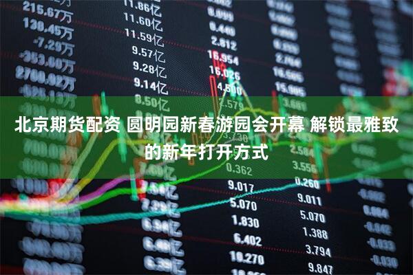 北京期货配资 圆明园新春游园会开幕 解锁最雅致的新年打开方式