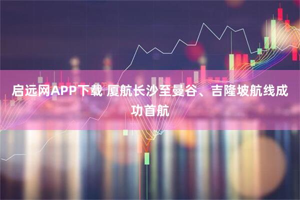 启远网APP下载 厦航长沙至曼谷、吉隆坡航线成功首航