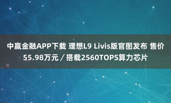中赢金融APP下载 理想L9 Livis版官图发布 售价55.98万元／搭载2560TOPS算力芯片