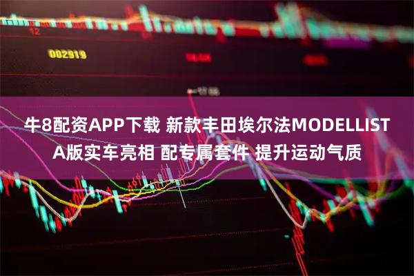 牛8配资APP下载 新款丰田埃尔法MODELLISTA版实车亮相 配专属套件 提升运动气质
