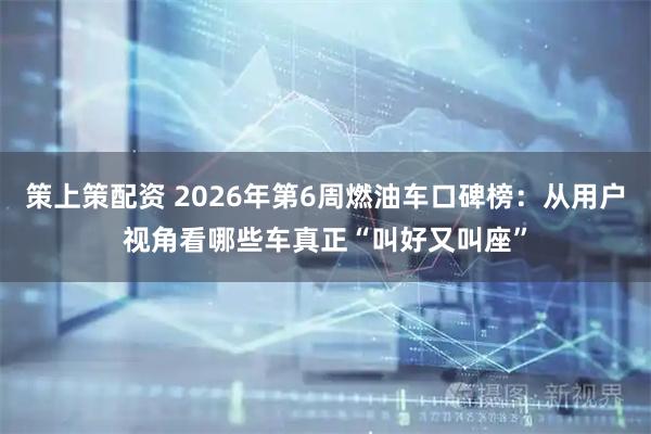 策上策配资 2026年第6周燃油车口碑榜:从用户视角看哪些车真正“叫好又叫座”