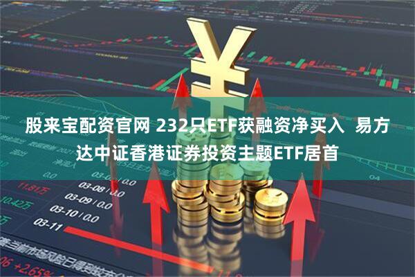 股来宝配资官网 232只ETF获融资净买入  易方达中证香港证券投资主题ETF居首
