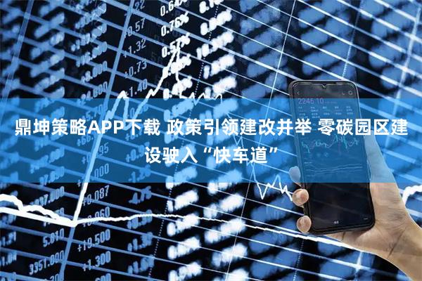 鼎坤策略APP下载 政策引领建改并举 零碳园区建设驶入“快车道”