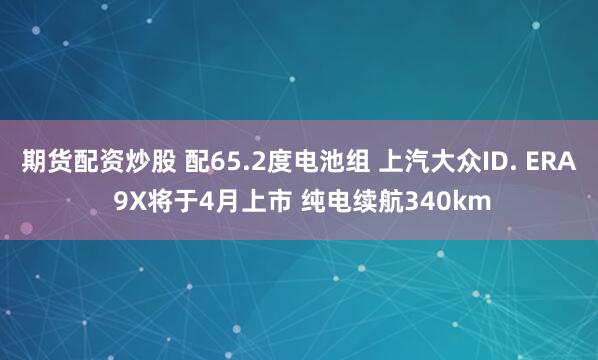 期货配资炒股 配65.2度电池组 上汽大众ID. ERA 9X将于4月上市 纯电续航340km