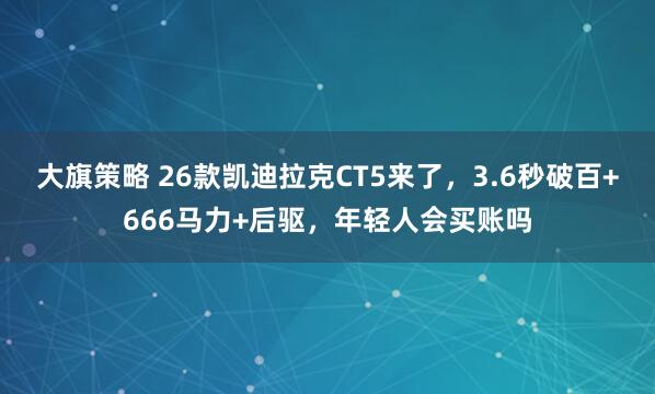 大旗策略 26款凯迪拉克CT5来了，3.6秒破百+666马力+后驱，年轻人会买账吗
