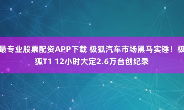 最专业股票配资APP下载 极狐汽车市场黑马实锤！极狐T1 12小时大定2.6万台创纪录